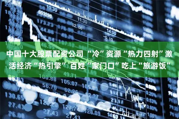 中国十大股票配资公司 “冷”资源“热力四射”激活经济“热引擎” 百姓“家门口”吃上“旅游饭”