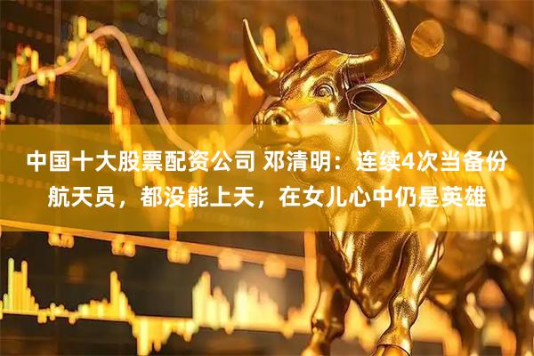 中国十大股票配资公司 邓清明：连续4次当备份航天员，都没能上天，在女儿心中仍是英雄