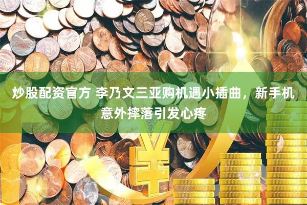 炒股配资官方 李乃文三亚购机遇小插曲，新手机意外摔落引发心疼