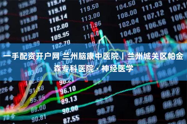 一手配资开户网 兰州脑康中医院丨兰州城关区帕金森专科医院 · 神经医学