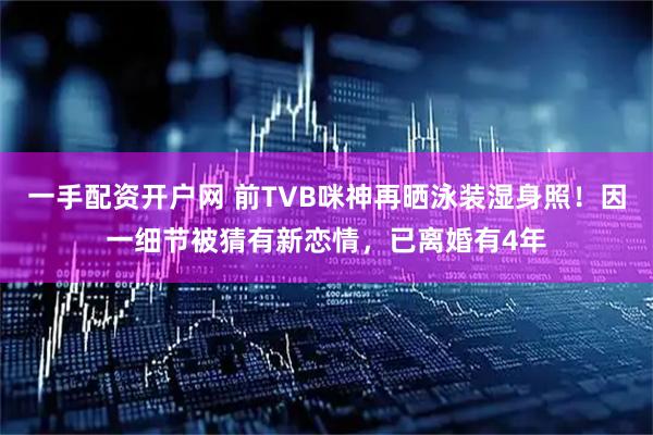 一手配资开户网 前TVB咪神再晒泳装湿身照！因一细节被猜有新恋情，已离婚有4年