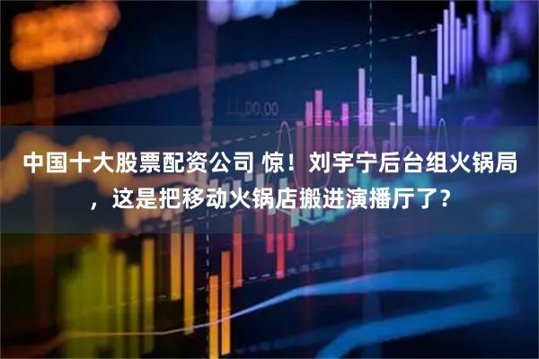 中国十大股票配资公司 惊！刘宇宁后台组火锅局，这是把移动火锅店搬进演播厅了？