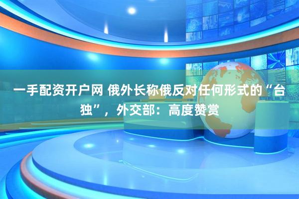 一手配资开户网 俄外长称俄反对任何形式的“台独”，外交部：高度赞赏