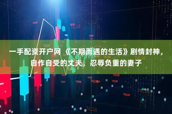 一手配资开户网 《不期而遇的生活》剧情封神，自作自受的丈夫，忍辱负重的妻子