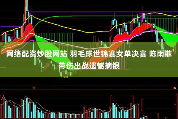 网络配资炒股网站 羽毛球世锦赛女单决赛 陈雨菲带伤出战遗憾摘银