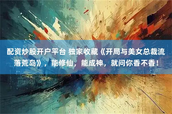 配资炒股开户平台 独家收藏《开局与美女总裁流落荒岛》，能修仙，能成神，就问你香不香！