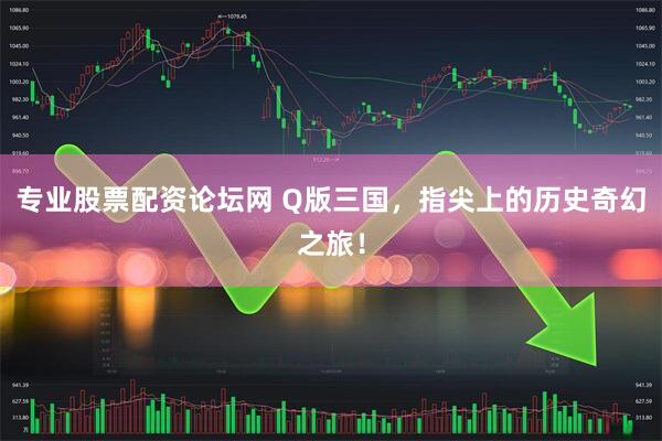 专业股票配资论坛网 Q版三国，指尖上的历史奇幻之旅！