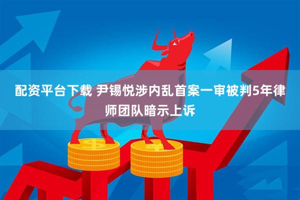配资平台下载 尹锡悦涉内乱首案一审被判5年　律师团队暗示上诉