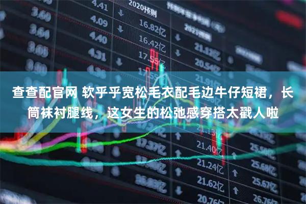 查查配官网 软乎乎宽松毛衣配毛边牛仔短裙，长筒袜衬腿线，这女生的松弛感穿搭太戳人啦