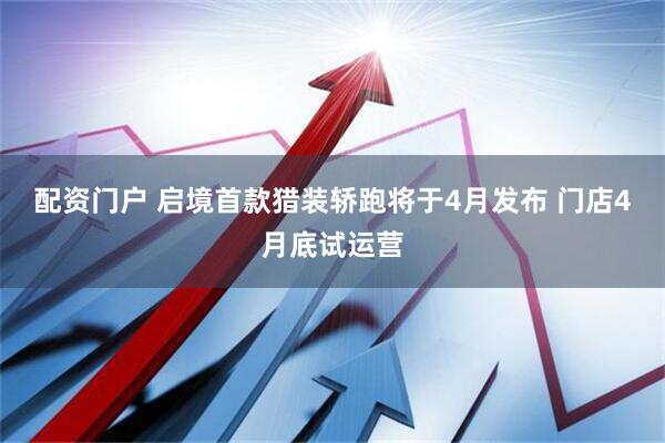 配资门户 启境首款猎装轿跑将于4月发布 门店4月底试运营