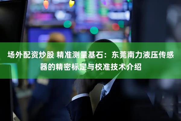 场外配资炒股 精准测量基石：东莞南力液压传感器的精密标定与校准技术介绍