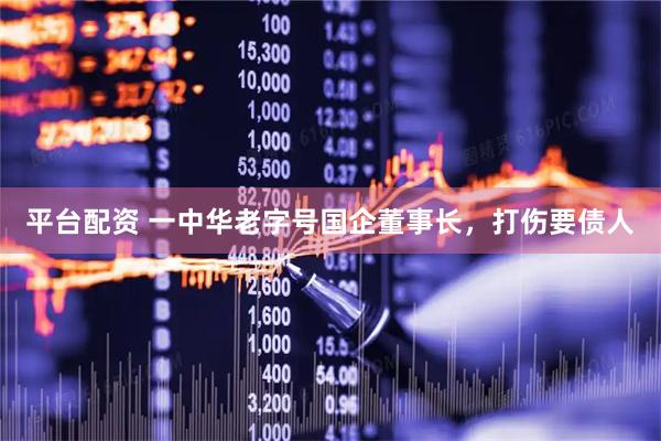 平台配资 一中华老字号国企董事长，打伤要债人