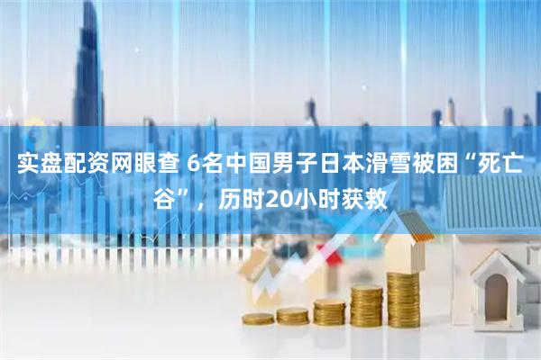 实盘配资网眼查 6名中国男子日本滑雪被困“死亡谷”，历时20小时获救