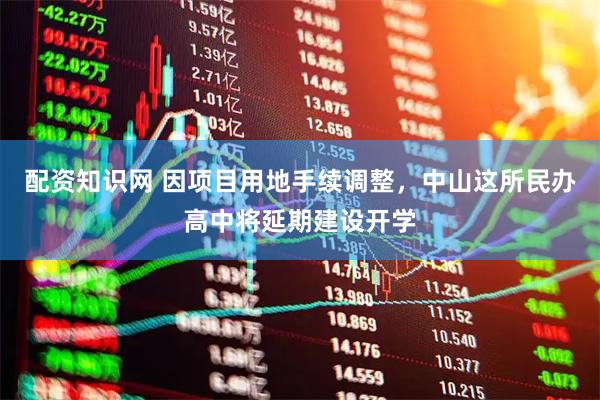 配资知识网 因项目用地手续调整，中山这所民办高中将延期建设开学