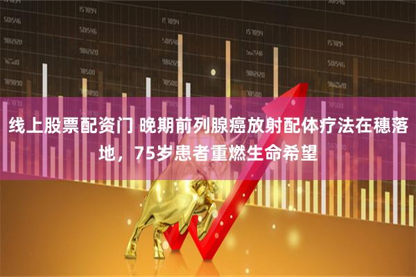 线上股票配资门 晚期前列腺癌放射配体疗法在穗落地，75岁患者重燃生命希望