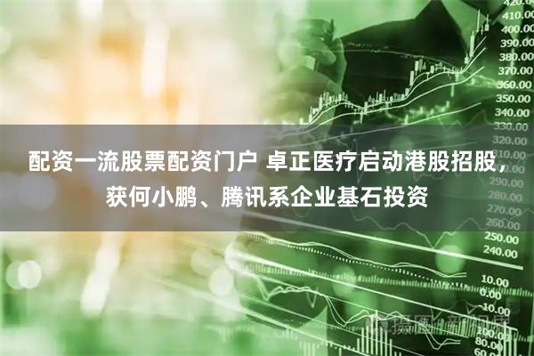 配资一流股票配资门户 卓正医疗启动港股招股，获何小鹏、腾讯系企业基石投资