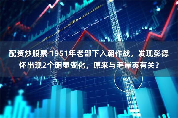 配资炒股票 1951年老部下入朝作战，发现彭德怀出现2个明显变化，原来与毛岸英有关？