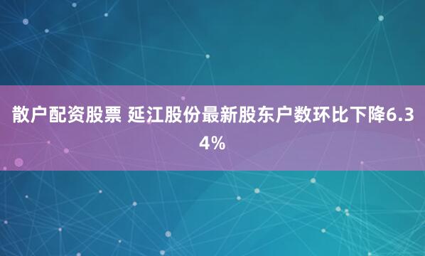 散户配资股票 延江股份最新股东户数环比下降6.34%