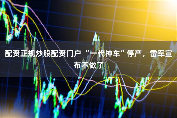 配资正规炒股配资门户 “一代神车”停产，雷军宣布不做了