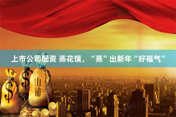 上市公司配资 蒸花馍，“蒸”出新年“好福气”