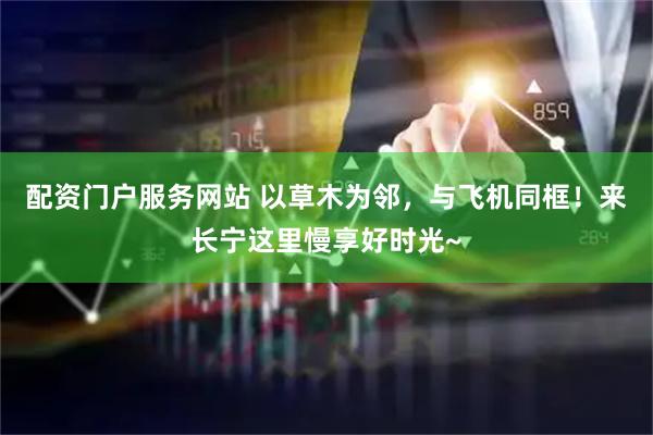 配资门户服务网站 以草木为邻，与飞机同框！来长宁这里慢享好时光~