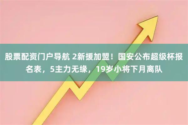 股票配资门户导航 2新援加盟！国安公布超级杯报名表，5主力无缘，19岁小将下月离队