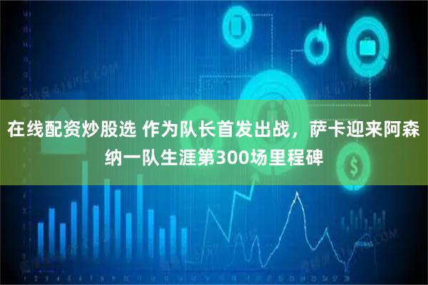 在线配资炒股选 作为队长首发出战，萨卡迎来阿森纳一队生涯第300场里程碑
