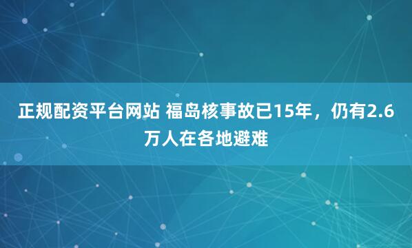 正规配资平台网站 福岛核事故已15年，仍有2.6万人在各地避难