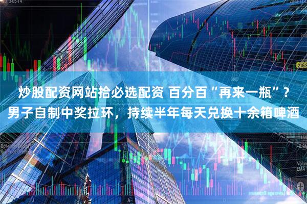 炒股配资网站拾必选配资 百分百“再来一瓶”？男子自制中奖拉环，持续半年每天兑换十余箱啤酒