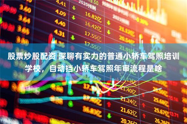 股票炒股配资 深聊有实力的普通小轿车驾照培训学校，自动挡小轿车驾照年审流程是啥