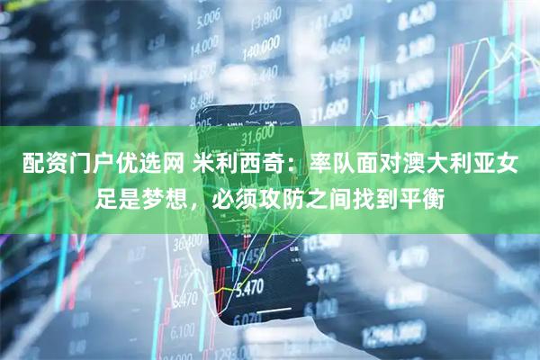 配资门户优选网 米利西奇：率队面对澳大利亚女足是梦想，必须攻防之间找到平衡