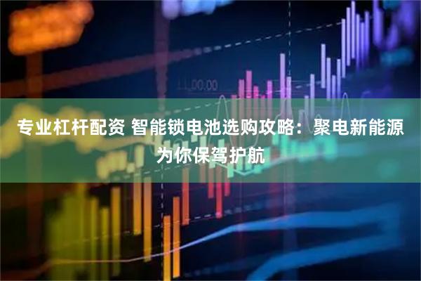 专业杠杆配资 智能锁电池选购攻略：聚电新能源为你保驾护航