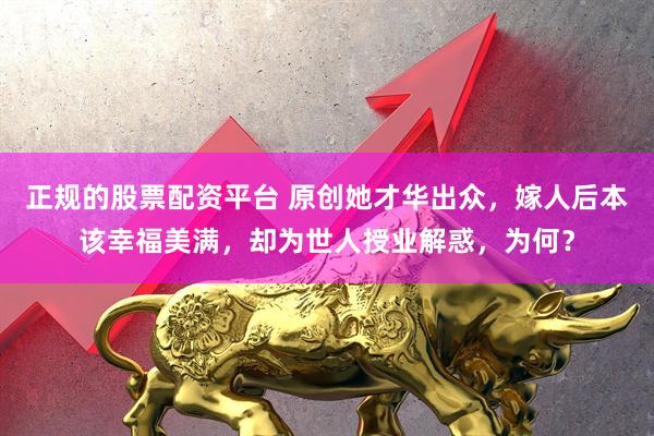 正规的股票配资平台 原创她才华出众，嫁人后本该幸福美满，却为世人授业解惑，为何？
