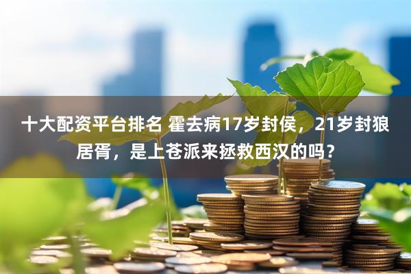 十大配资平台排名 霍去病17岁封侯，21岁封狼居胥，是上苍派来拯救西汉的吗？