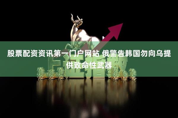 股票配资资讯第一门户网站 俄警告韩国勿向乌提供致命性武器