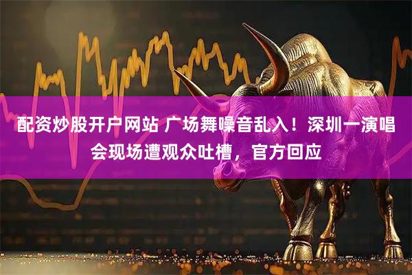 配资炒股开户网站 广场舞噪音乱入！深圳一演唱会现场遭观众吐槽，官方回应