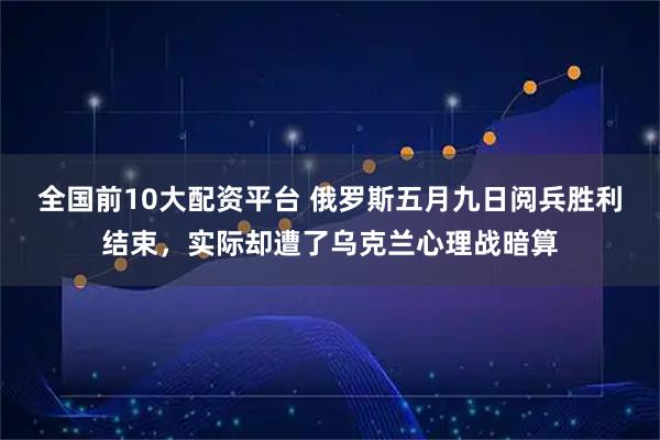 全国前10大配资平台 俄罗斯五月九日阅兵胜利结束，实际却遭了乌克兰心理战暗算