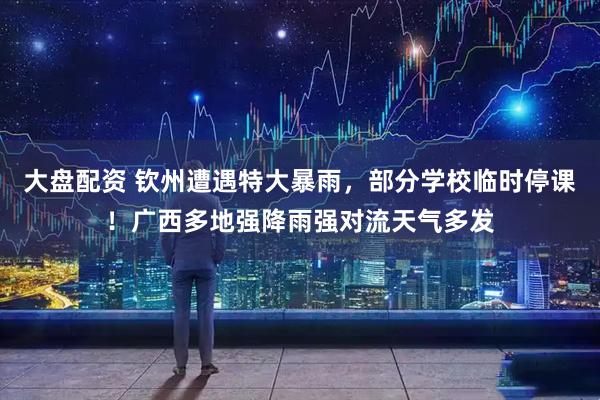 大盘配资 钦州遭遇特大暴雨，部分学校临时停课！广西多地强降雨强对流天气多发